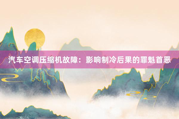 汽车空调压缩机故障：影响制冷后果的罪魁首恶